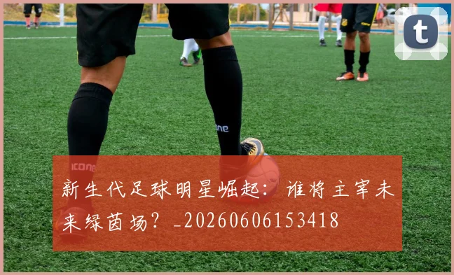 新生代足球明星崛起：谁将主宰未来绿茵场？_20260606153418