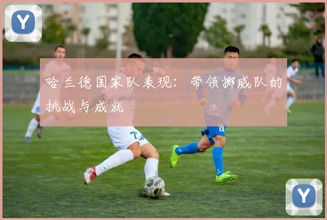 哈兰德国家队表现：带领挪威队的挑战与成就