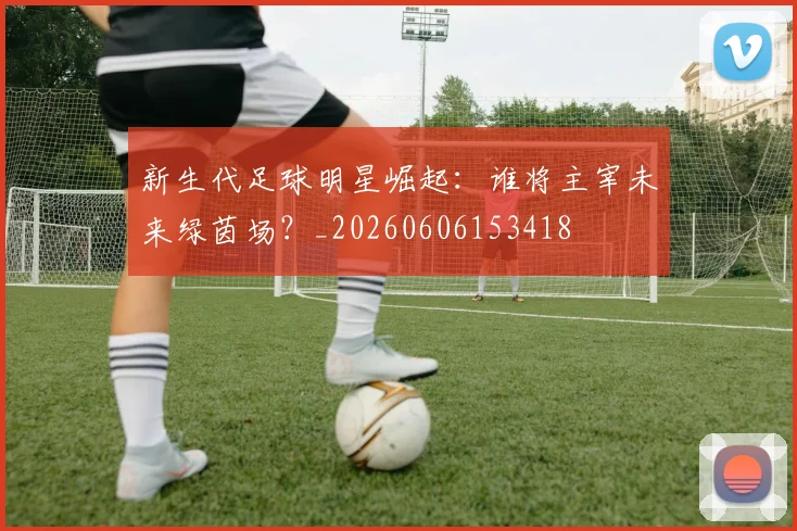 新生代足球明星崛起：谁将主宰未来绿茵场？_20260606153418
