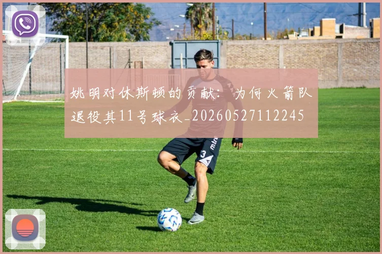 姚明对休斯顿的贡献：为何火箭队退役其11号球衣_20260527112245
