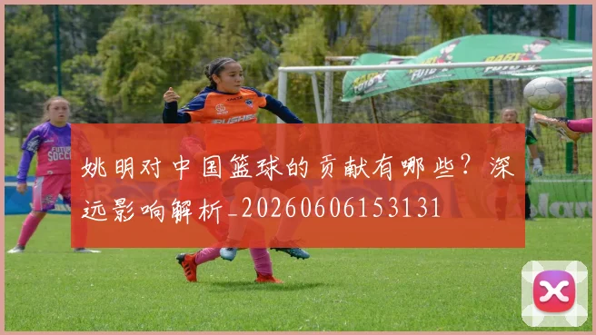 姚明对中国篮球的贡献有哪些？深远影响解析_20260606153131