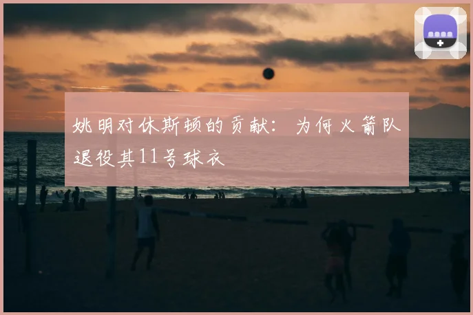 姚明对休斯顿的贡献：为何火箭队退役其11号球衣