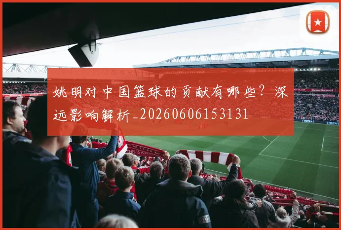 姚明对中国篮球的贡献有哪些？深远影响解析_20260606153131