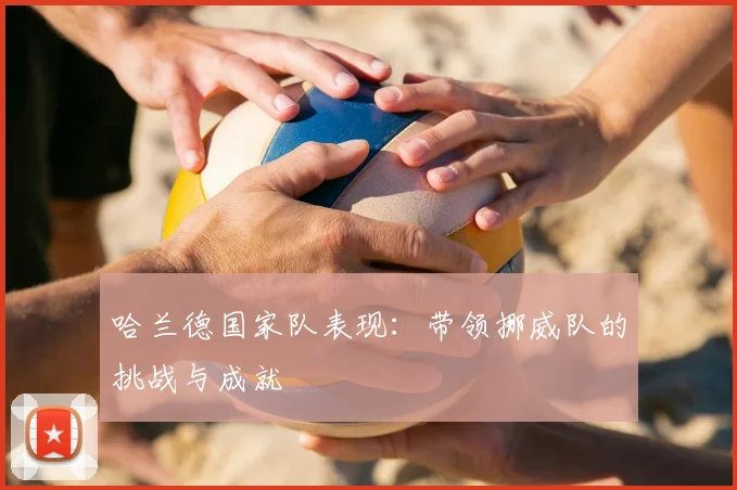 哈兰德国家队表现:带领挪威队的挑战与成就