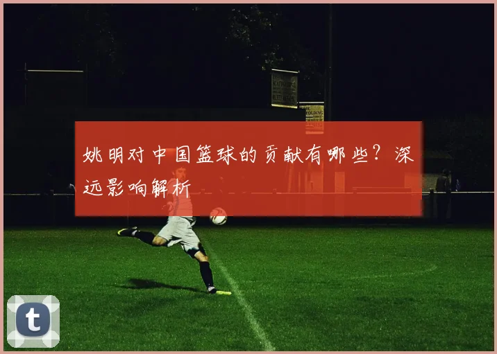 姚明对中国篮球的贡献有哪些？深远影响解析