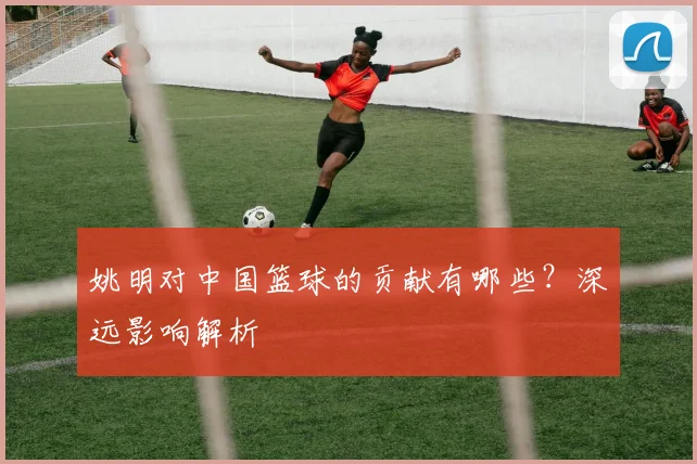 姚明对中国篮球的贡献有哪些？深远影响解析