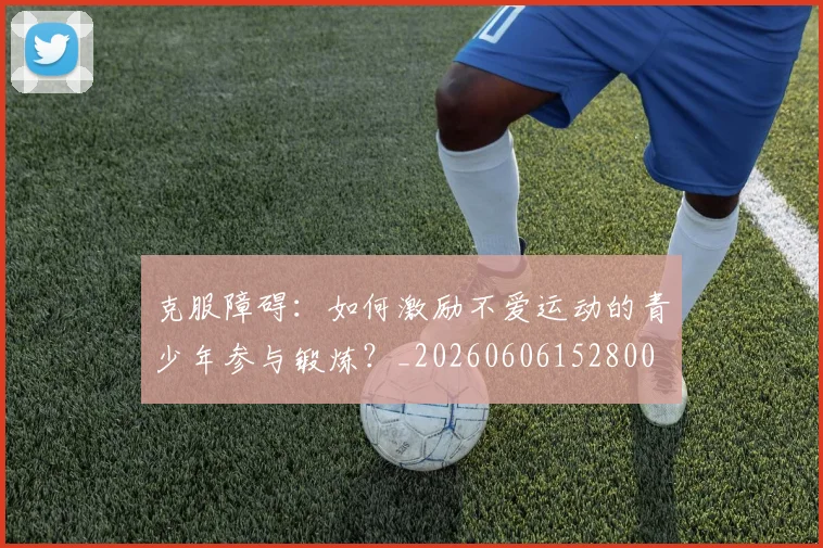 克服障碍：如何激励不爱运动的青少年参与锻炼？_20260606152800