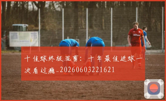 十佳球终极混剪：十年最佳进球一次看过瘾_20260603221621