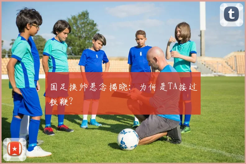国足换帅悬念揭晓:为何是TA接过教鞭?