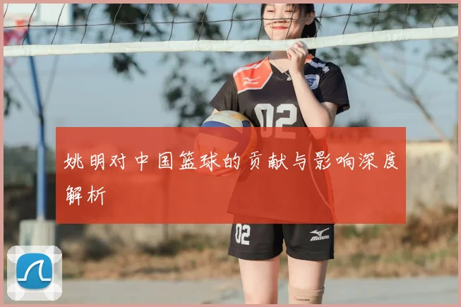 姚明对中国篮球的贡献与影响深度解析