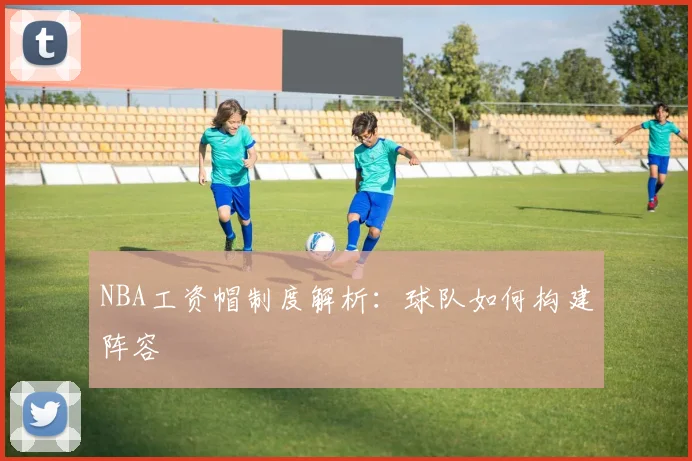 NBA工资帽制度解析:球队如何构建阵容