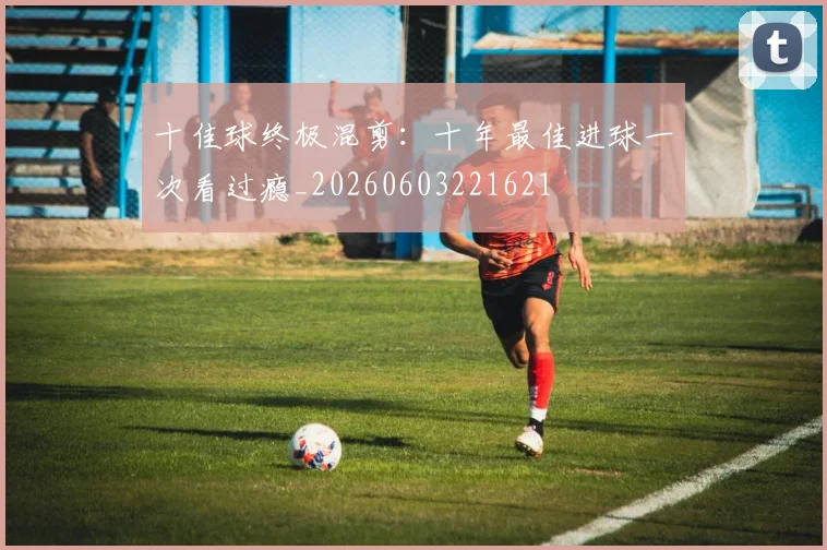 十佳球终极混剪：十年最佳进球一次看过瘾_20260603221621
