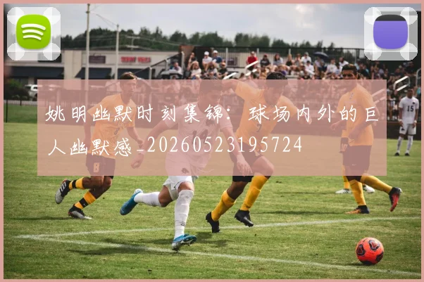 姚明幽默时刻集锦：球场内外的巨人幽默感_20260523195724